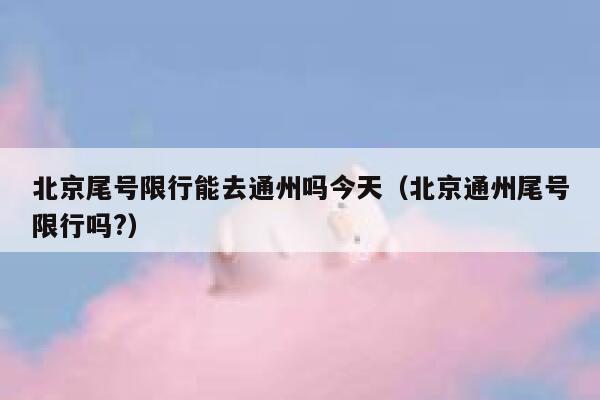 北京尾号限行能去通州吗今天（北京通州尾号限行吗?） 第1张