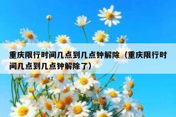 重庆限行时间几点到几点钟解除（重庆限行时间几点到几点钟解除了） 第1张