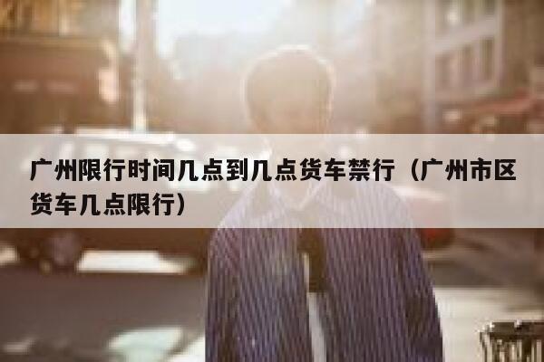 广州限行时间几点到几点货车禁行（广州市区货车几点限行） 第1张