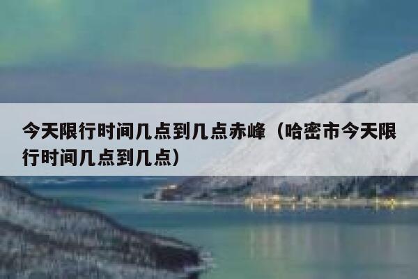 今天限行时间几点到几点赤峰（哈密市今天限行时间几点到几点） 第1张