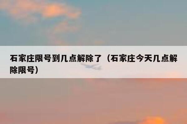 石家庄限号到几点解除了（石家庄今天几点解除限号） 第1张