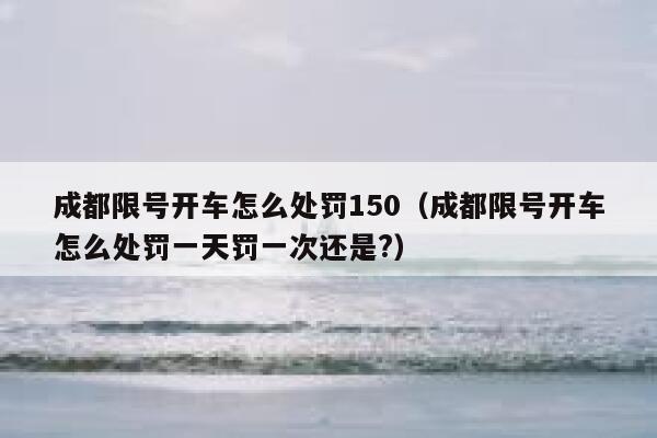 成都限号开车怎么处罚150（成都限号开车怎么处罚一天罚一次还是?） 第1张