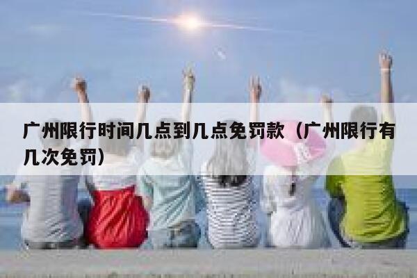 广州限行时间几点到几点免罚款（广州限行有几次免罚） 第1张