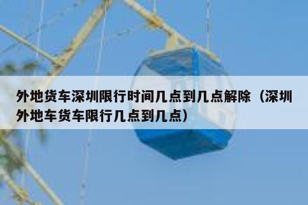 外地货车深圳限行时间几点到几点解除（深圳外地车货车限行几点到几点） 第1张