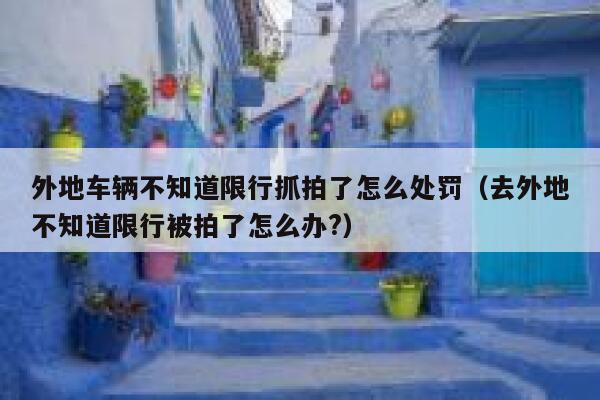 外地车辆不知道限行抓拍了怎么处罚（去外地不知道限行被拍了怎么办?） 第1张