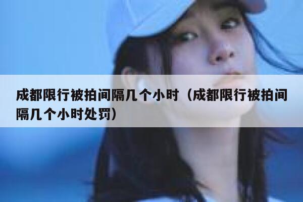 成都限行被拍间隔几个小时（成都限行被拍间隔几个小时处罚） 第1张