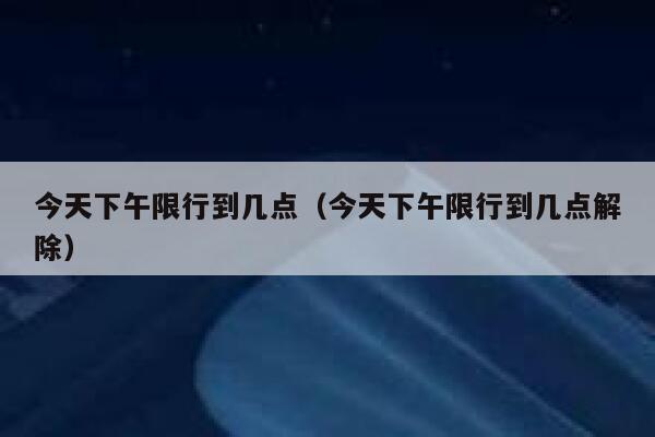 今天下午限行到几点（今天下午限行到几点解除） 第1张