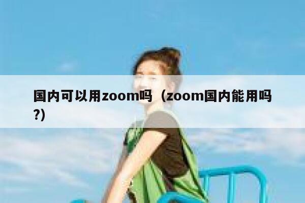 国内可以用zoom吗（zoom国内能用吗?） 第1张
