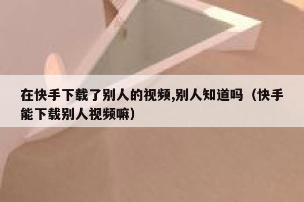 在快手下载了别人的视频,别人知道吗(快手能下载别人视频嘛) 第1张 在快手下载了别人的视频,别人知道吗(快手能下载别人视频嘛) 第1张