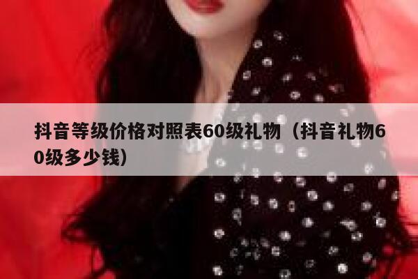 抖音等级价格对照表60级礼物（抖音礼物60级多少钱） 第1张