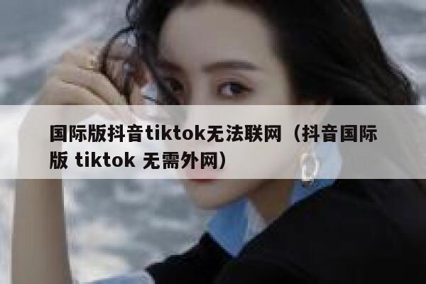 国际版抖音tiktok无法联网（抖音国际版 tiktok 无需外网） 第1张