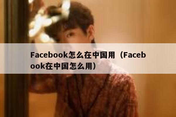 Facebook怎么在中国用（Facebook在中国怎么用） 第1张