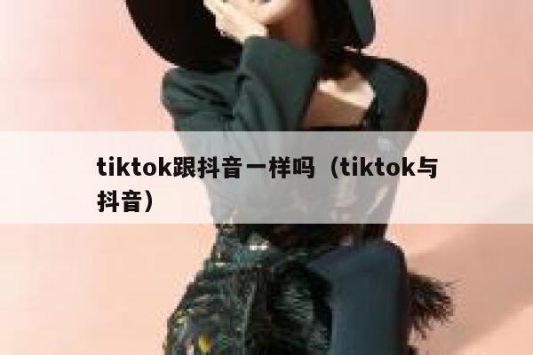 tiktok跟抖音一样吗（tiktok与抖音） 第1张