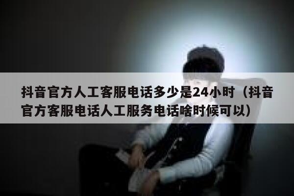抖音官方人工客服电话多少是24小时（抖音官方客服电话人工服务电话啥时候可以） 第1张