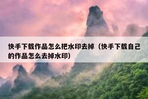 快手下载作品怎么把水印去掉（快手下载自己的作品怎么去掉水印） 第1张