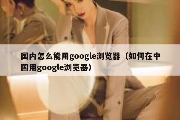 国内怎么能用google浏览器（如何在中国用google浏览器） 第1张