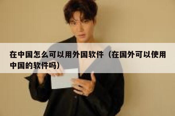 在中国怎么可以用外国软件（在国外可以使用中国的软件吗） 第1张