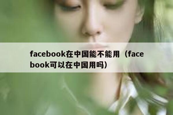 facebook在中国能不能用（facebook可以在中国用吗） 第1张