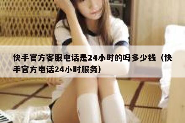快手官方客服电话是24小时的吗多少钱（快手官方电话24小时服务） 第1张