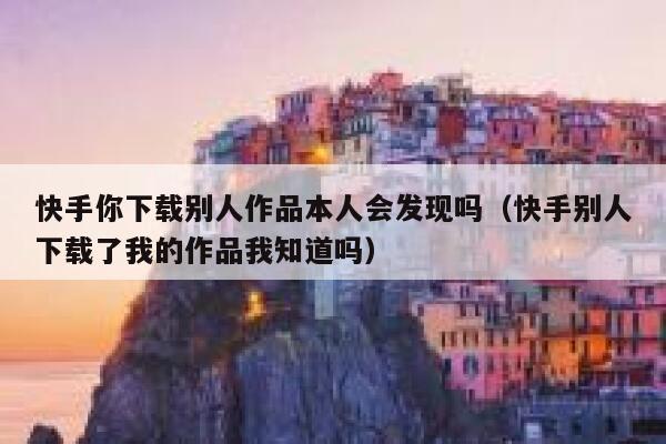 快手你下载别人作品本人会发现吗（快手别人下载了我的作品我知道吗） 第1张
