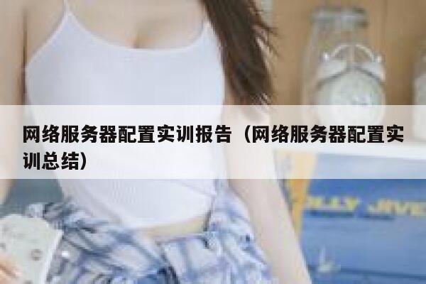 网络服务器配置实训报告（网络服务器配置实训总结） 第1张