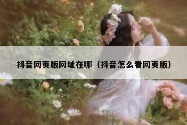 抖音网页版网址在哪（抖音怎么看网页版） 第1张