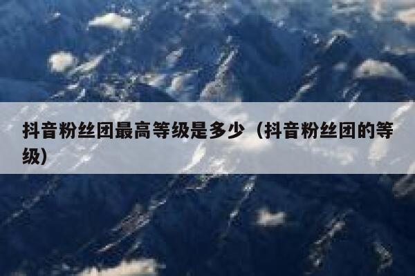 抖音粉丝团最高等级是多少（抖音粉丝团的等级） 第1张