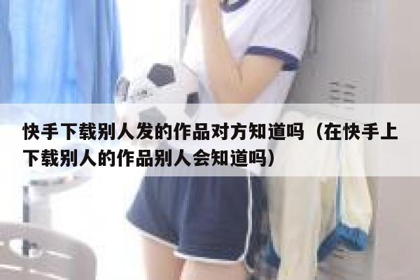 快手下载别人发的作品对方知道吗（在快手上下载别人的作品别人会知道吗） 第1张