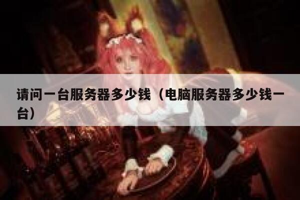 请问一台服务器多少钱（电脑服务器多少钱一台） 第1张