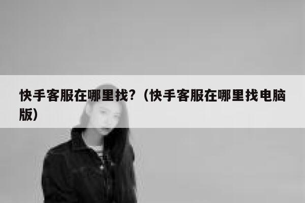 快手客服在哪里找?（快手客服在哪里找电脑版） 第1张