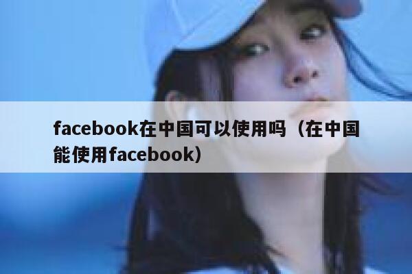 facebook在中国可以使用吗（在中国能使用facebook） 第1张