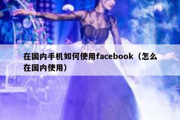 在国内手机如何使用facebook（怎么在国内使用） 第1张