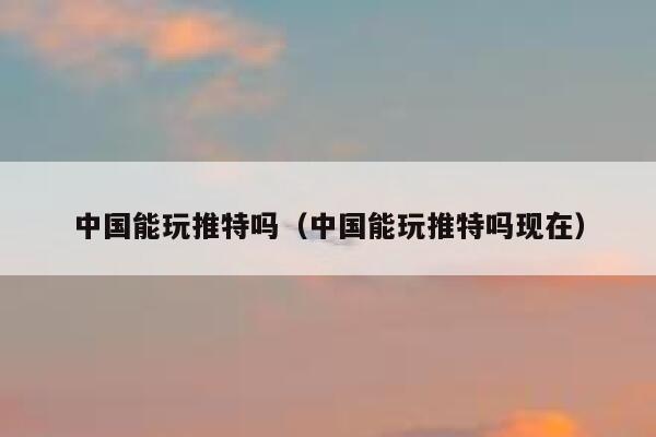 中国能玩推特吗（中国能玩推特吗现在） 第1张