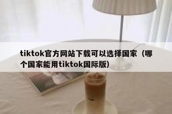 tiktok官方网站下载可以选择国家（哪个国家能用tiktok国际版） 第1张
