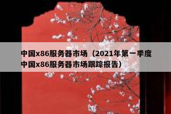 中国x86服务器市场（2021年第一季度中国x86服务器市场跟踪报告） 第1张