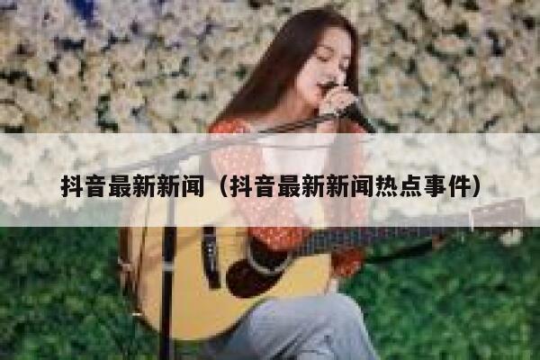 抖音最新新闻（抖音最新新闻热点事件） 第1张