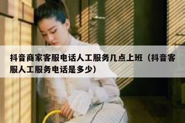 抖音商家客服电话人工服务几点上班（抖音客服人工服务电话是多少） 第1张