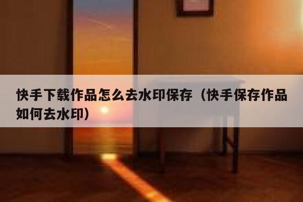 快手下载作品怎么去水印保存（快手保存作品如何去水印） 第1张