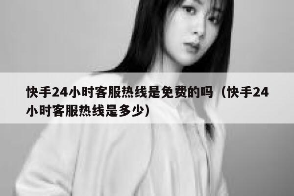 快手24小时客服热线是免费的吗（快手24小时客服热线是多少） 第1张
