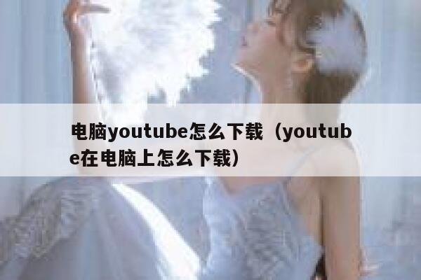 电脑youtube怎么下载（youtube在电脑上怎么下载） 第1张