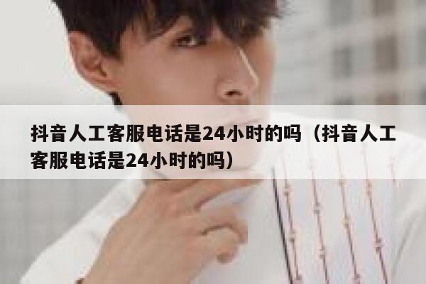 抖音人工客服电话是24小时的吗（抖音人工客服电话是24小时的吗） 第1张