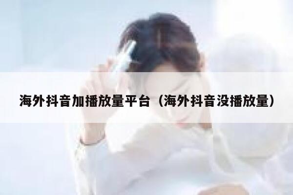 海外抖音加播放量平台（海外抖音没播放量） 第1张