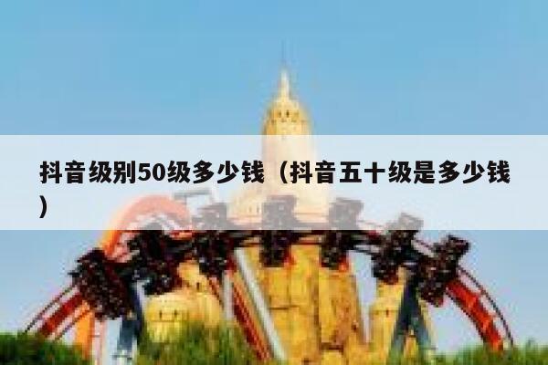 抖音级别50级多少钱（抖音五十级是多少钱） 第1张