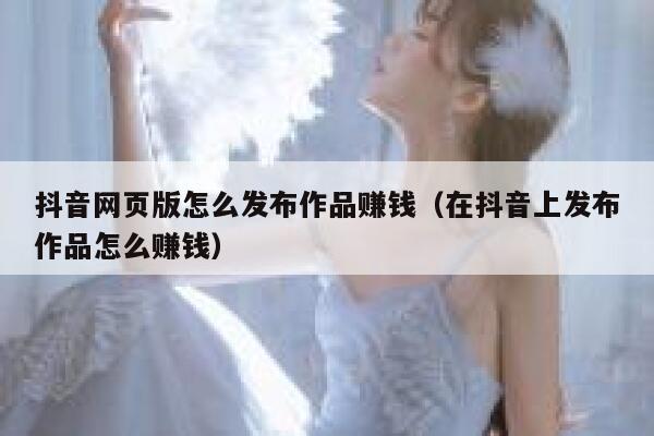 抖音网页版怎么发布作品赚钱（在抖音上发布作品怎么赚钱） 第1张