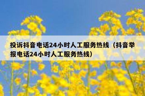投诉抖音电话24小时人工服务热线（抖音举报电话24小时人工服务热线） 第1张