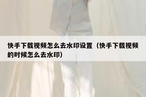 快手下载视频怎么去水印设置(快手下载视频的时候怎么去水印) 第1张 快手下载视频怎么去水印设置(快手下载视频的时候怎么去水印) 第1张