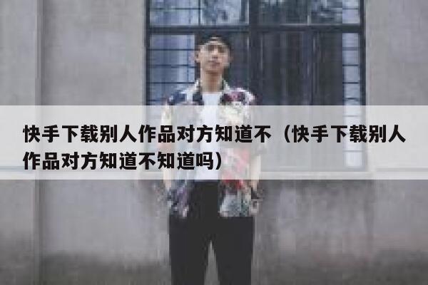 快手下载别人作品对方知道不（快手下载别人作品对方知道不知道吗） 第1张