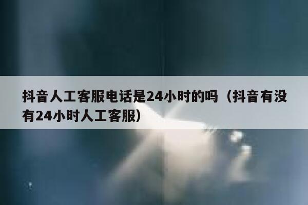 抖音人工客服电话是24小时的吗（抖音有没有24小时人工客服） 第1张