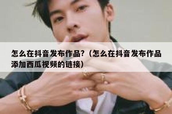 怎么在抖音发布作品?（怎么在抖音发布作品添加西瓜视频的链接） 第1张