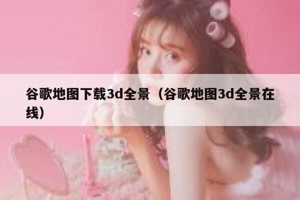 谷歌地图下载3d全景(谷歌地图3d全景在线) 第1张 谷歌地图下载3d全景(谷歌地图3d全景在线) 第1张